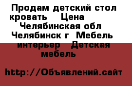 Продам детский стол кровать  › Цена ­ 6 500 - Челябинская обл., Челябинск г. Мебель, интерьер » Детская мебель   